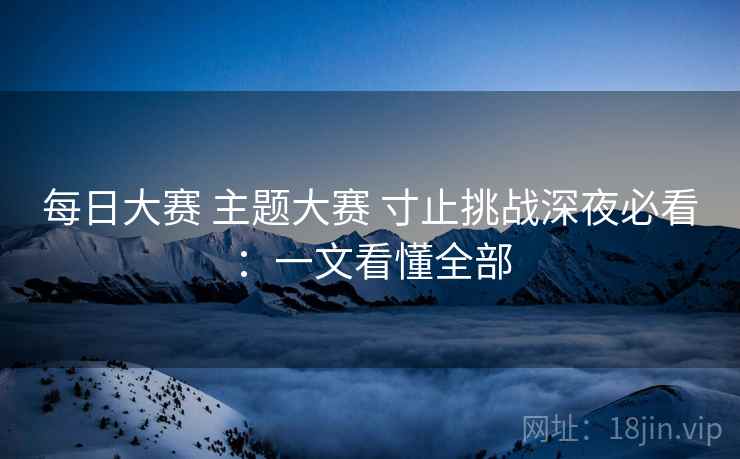 每日大赛 主题大赛 寸止挑战深夜必看：一文看懂全部
