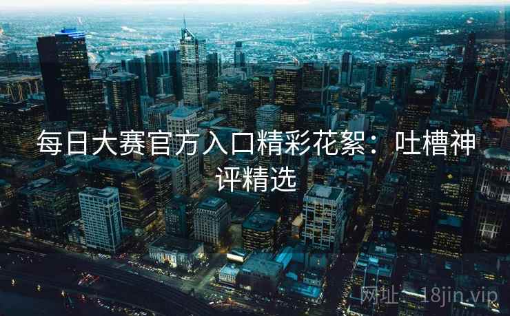 每日大赛官方入口精彩花絮：吐槽神评精选