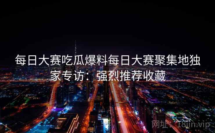 每日大赛吃瓜爆料每日大赛聚集地独家专访：强烈推荐收藏