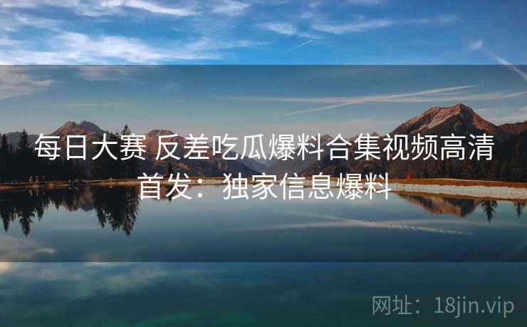 每日大赛 反差吃瓜爆料合集视频高清首发：独家信息爆料
