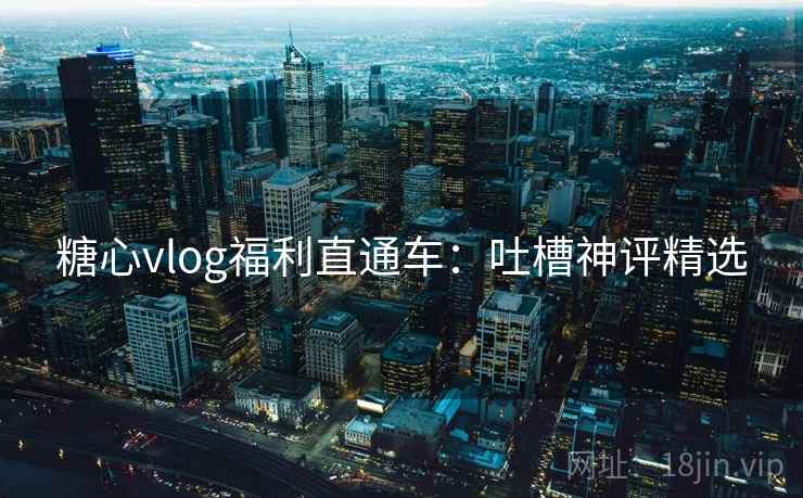 糖心vlog福利直通车：吐槽神评精选