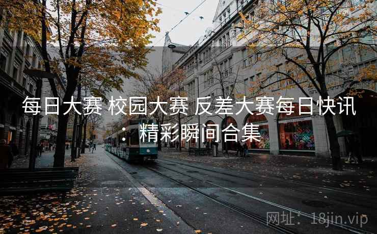 每日大赛 校园大赛 反差大赛每日快讯：精彩瞬间合集