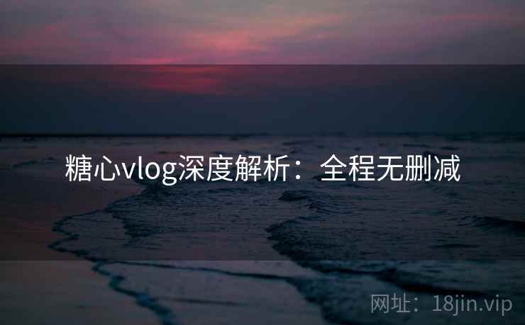 糖心vlog深度解析：全程无删减
