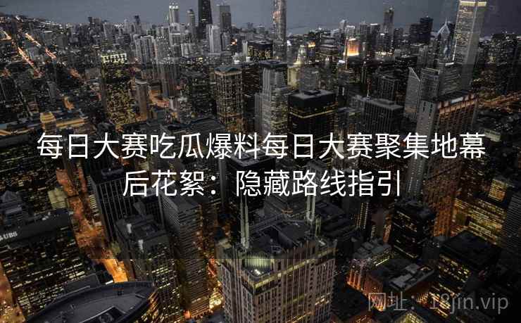 每日大赛吃瓜爆料每日大赛聚集地幕后花絮：隐藏路线指引