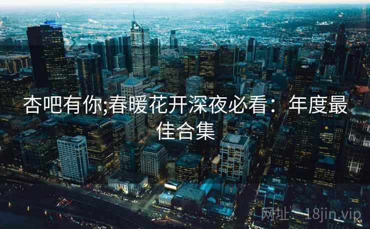 杏吧有你;春暖花开深夜必看：年度最佳合集
