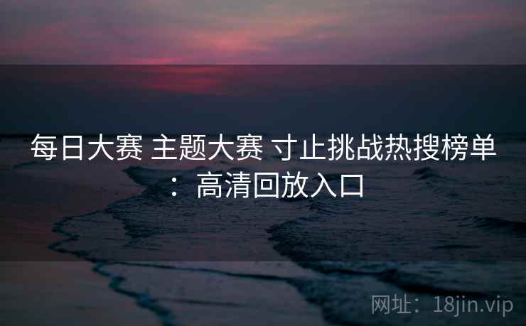 每日大赛 主题大赛 寸止挑战热搜榜单：高清回放入口
