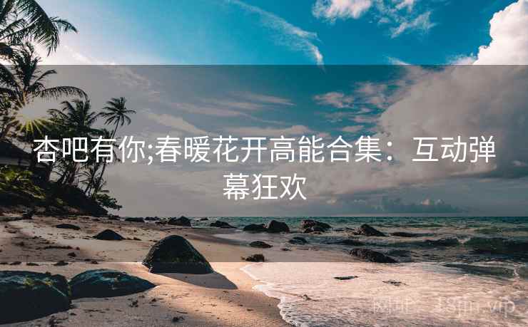 杏吧有你;春暖花开高能合集：互动弹幕狂欢