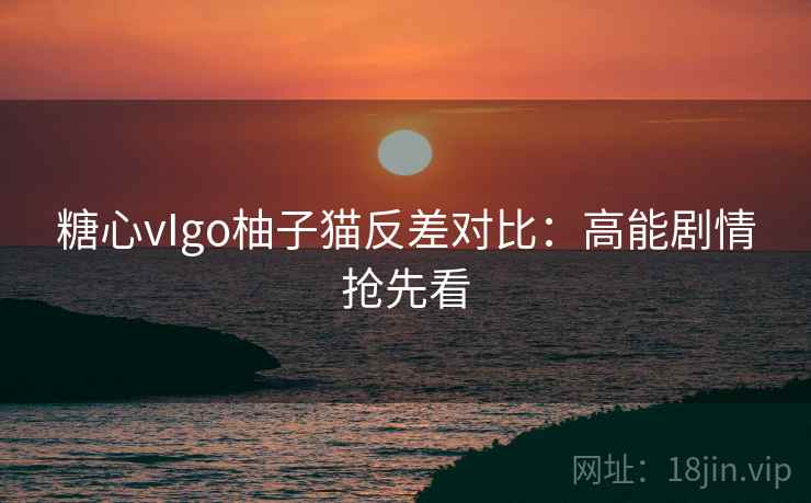 糖心vIgo柚子猫反差对比：高能剧情抢先看