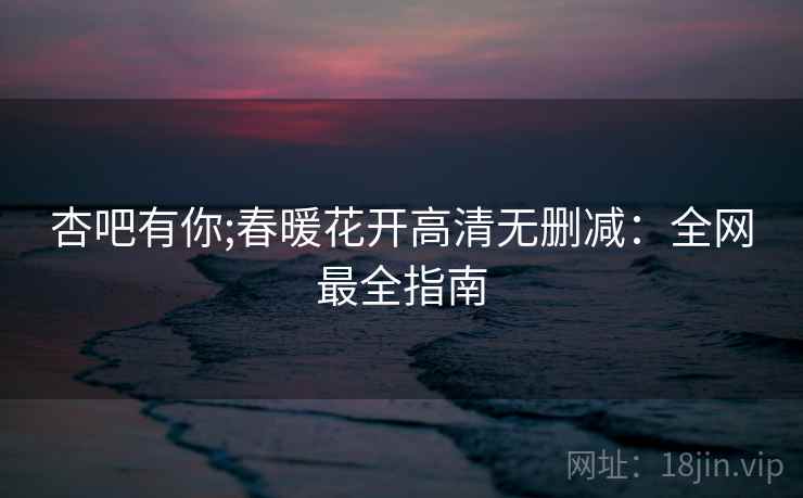 杏吧有你;春暖花开高清无删减：全网最全指南