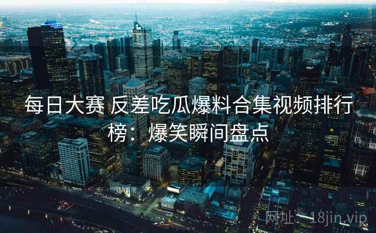 每日大赛 反差吃瓜爆料合集视频排行榜：爆笑瞬间盘点