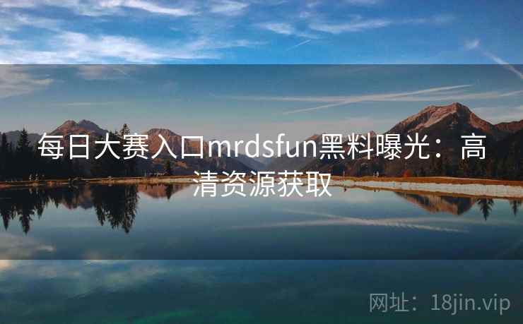 每日大赛入口mrdsfun黑料曝光：高清资源获取