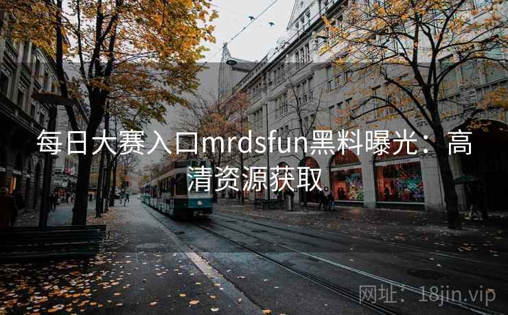 每日大赛入口mrdsfun黑料曝光：高清资源获取