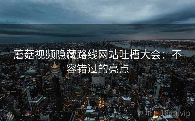 蘑菇视频隐藏路线网站吐槽大会：不容错过的亮点