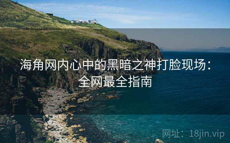 海角网内心中的黑暗之神打脸现场：全网最全指南